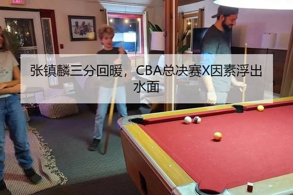 张镇麟三分回暖，CBA总决赛X因素浮出水面