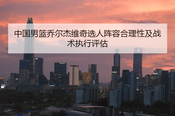 中国男篮乔尔杰维奇选人阵容合理性及战术执行评估