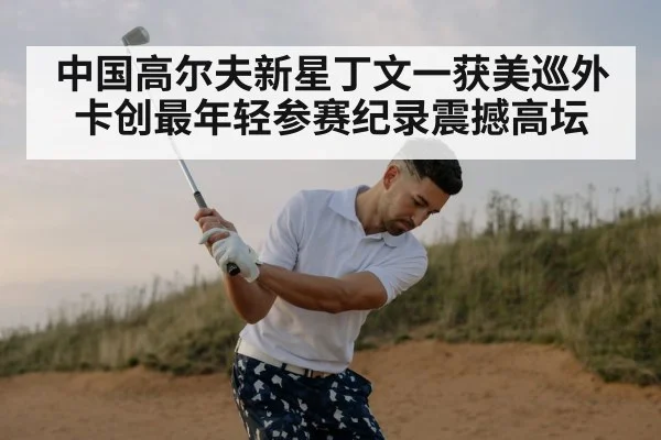 中国高尔夫新星丁文一获美巡外卡创最年轻参赛纪录震撼高坛