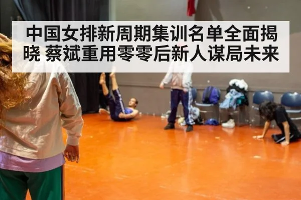 中国女排新周期集训名单全面揭晓 蔡斌重用零零后新人谋局未来